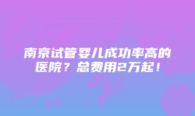 南京试管婴儿成功率高的医院？总费用2万起！