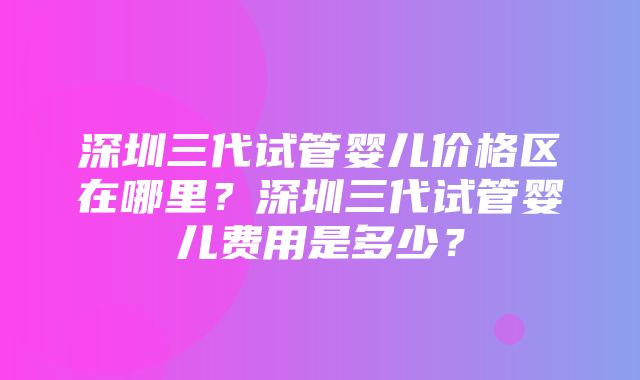 深圳三代试管婴儿价格区在哪里？深圳三代试管婴儿费用是多少？