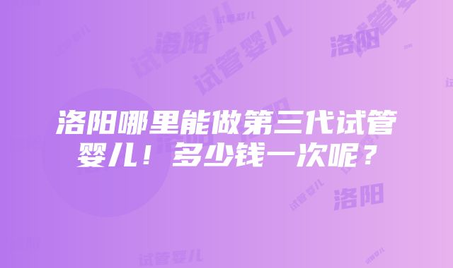 洛阳哪里能做第三代试管婴儿！多少钱一次呢？