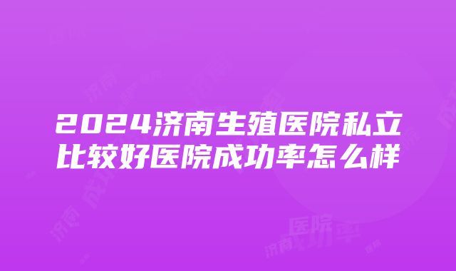 2024济南生殖医院私立比较好医院成功率怎么样