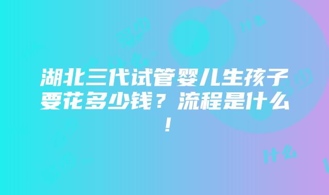 湖北三代试管婴儿生孩子要花多少钱？流程是什么！