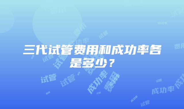 三代试管费用和成功率各是多少？