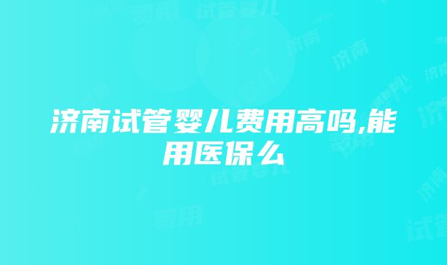 济南试管婴儿费用高吗,能用医保么