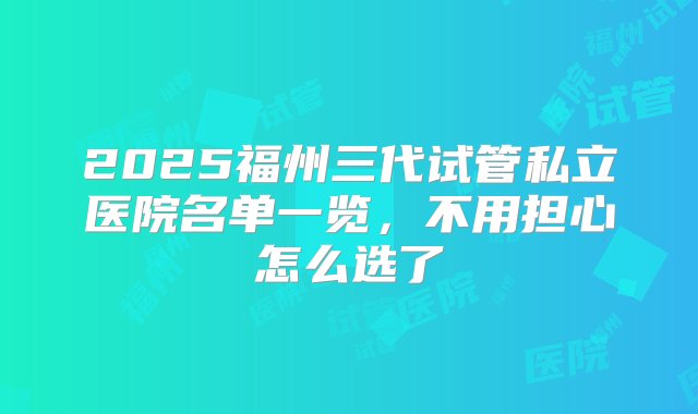 2025福州三代试管私立医院名单一览，不用担心怎么选了