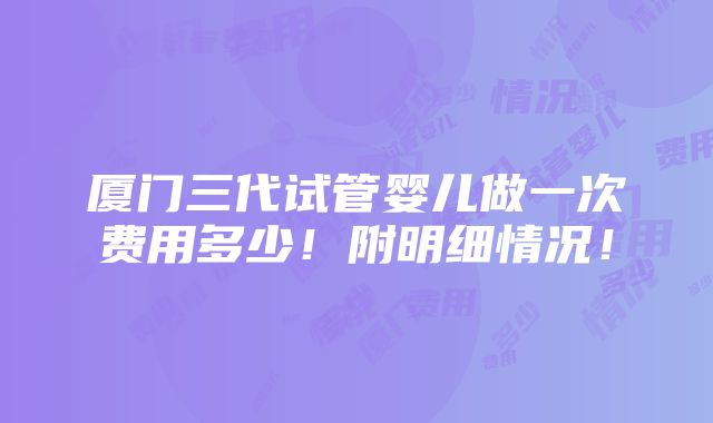 厦门三代试管婴儿做一次费用多少！附明细情况！