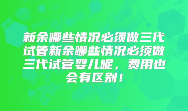 新余哪些情况必须做三代试管新余哪些情况必须做三代试管婴儿呢，费用也会有区别！