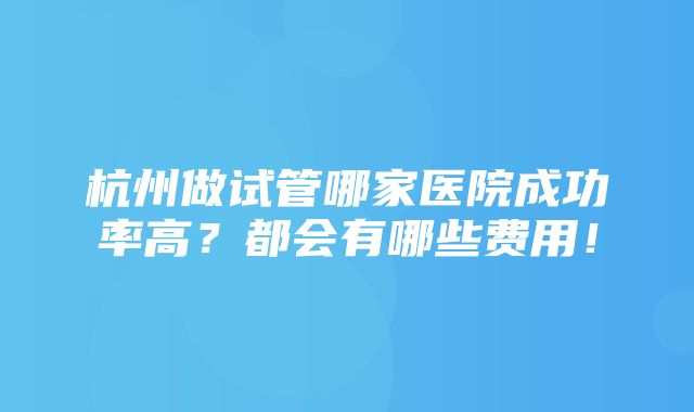 杭州做试管哪家医院成功率高？都会有哪些费用！