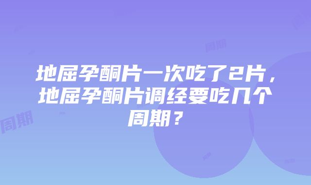 地屈孕酮片一次吃了2片，地屈孕酮片调经要吃几个周期？