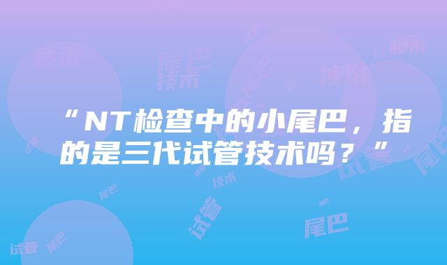 “NT检查中的小尾巴，指的是三代试管技术吗？”