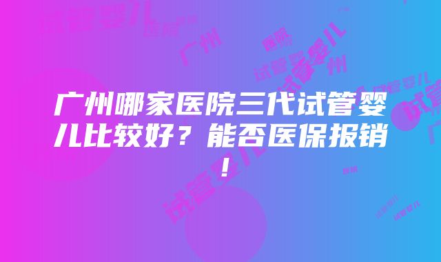 广州哪家医院三代试管婴儿比较好？能否医保报销！