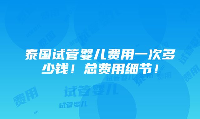 泰国试管婴儿费用一次多少钱！总费用细节！