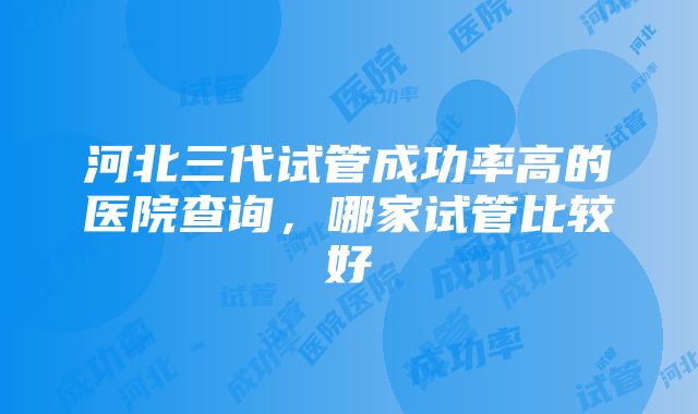 河北三代试管成功率高的医院查询，哪家试管比较好