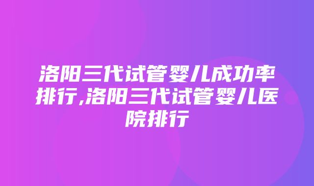 洛阳三代试管婴儿成功率排行,洛阳三代试管婴儿医院排行