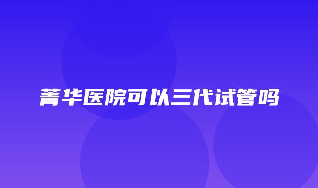 菁华医院可以三代试管吗