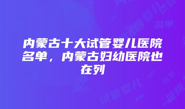 内蒙古十大试管婴儿医院名单，内蒙古妇幼医院也在列