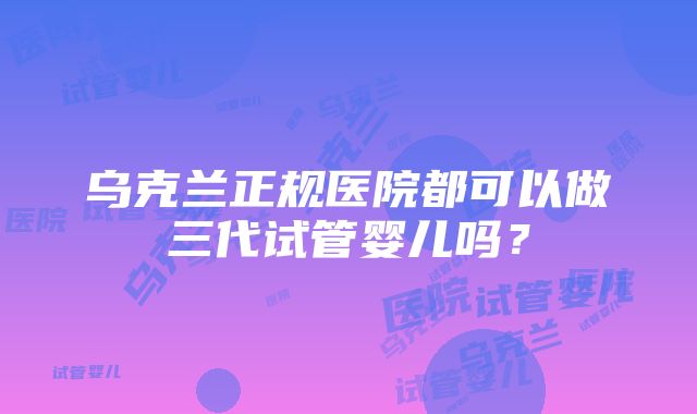 乌克兰正规医院都可以做三代试管婴儿吗？