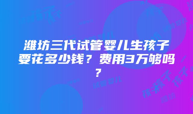 潍坊三代试管婴儿生孩子要花多少钱？费用3万够吗？