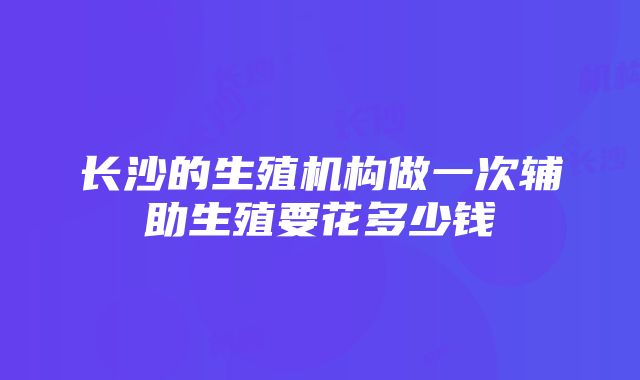 长沙的生殖机构做一次辅助生殖要花多少钱