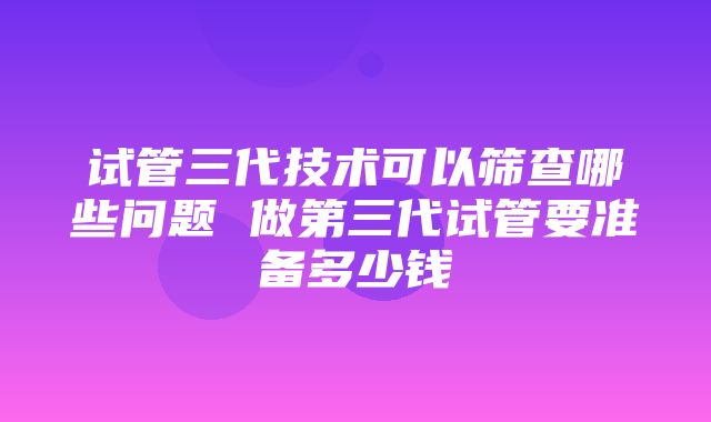 试管三代技术可以筛查哪些问题 做第三代试管要准备多少钱