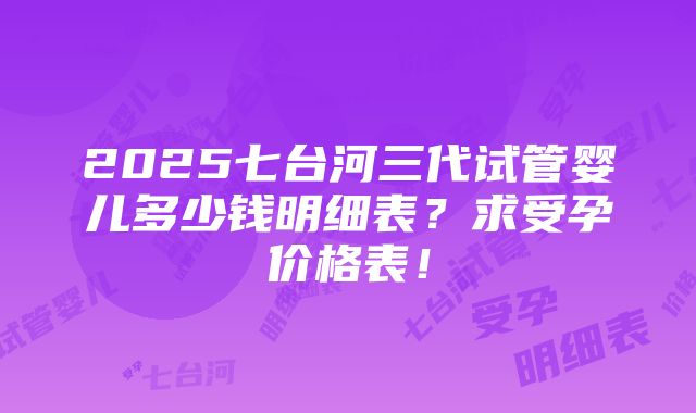 2025七台河三代试管婴儿多少钱明细表？求受孕价格表！