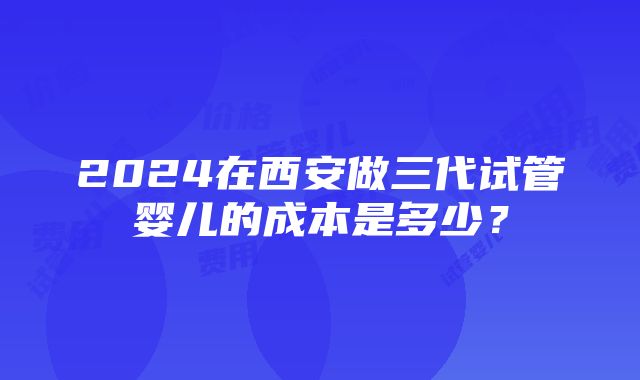 2024在西安做三代试管婴儿的成本是多少？