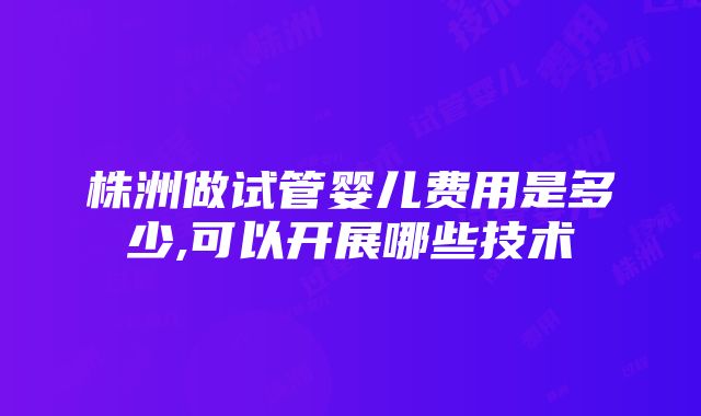 株洲做试管婴儿费用是多少,可以开展哪些技术