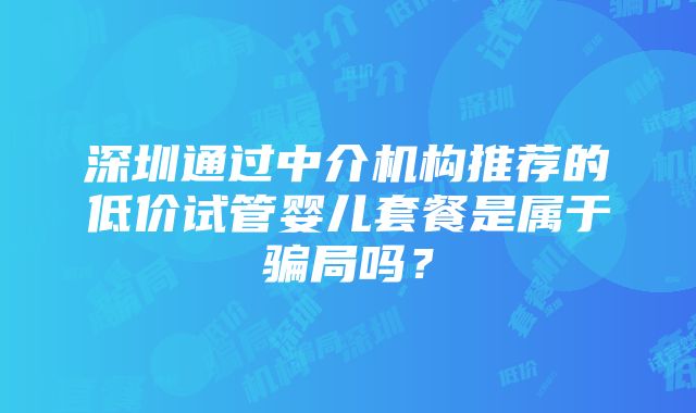 深圳通过中介机构推荐的低价试管婴儿套餐是属于骗局吗？