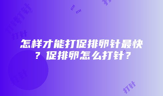 怎样才能打促排卵针最快？促排卵怎么打针？