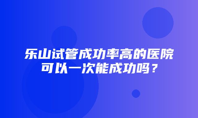 乐山试管成功率高的医院可以一次能成功吗？