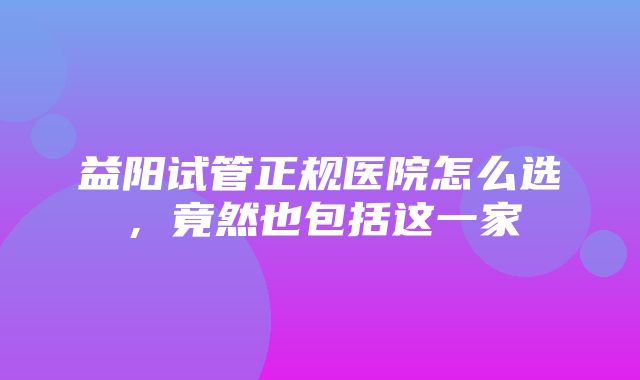 益阳试管正规医院怎么选，竟然也包括这一家