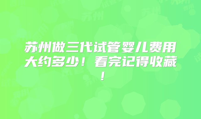 苏州做三代试管婴儿费用大约多少！看完记得收藏！