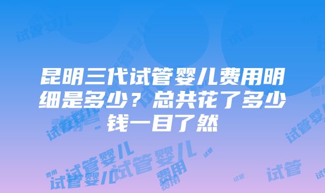 昆明三代试管婴儿费用明细是多少？总共花了多少钱一目了然