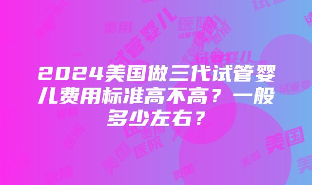 2024美国做三代试管婴儿费用标准高不高？一般多少左右？