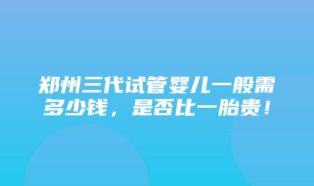 郑州三代试管婴儿一般需多少钱，是否比一胎贵！