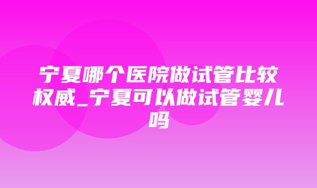 宁夏哪个医院做试管比较权威_宁夏可以做试管婴儿吗