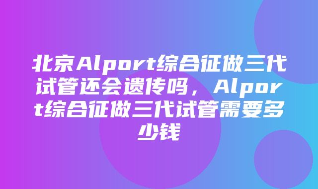 北京Alport综合征做三代试管还会遗传吗，Alport综合征做三代试管需要多少钱