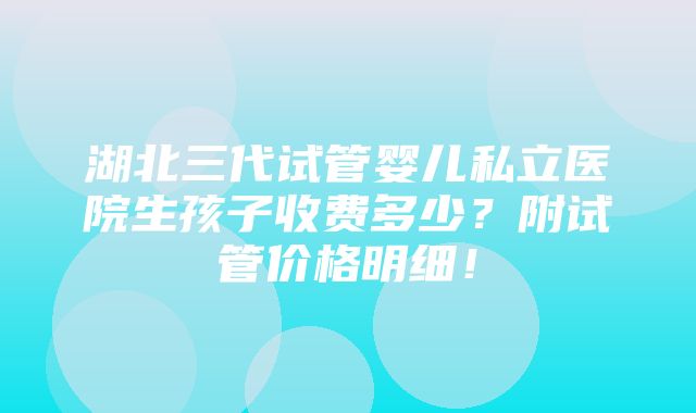 湖北三代试管婴儿私立医院生孩子收费多少？附试管价格明细！