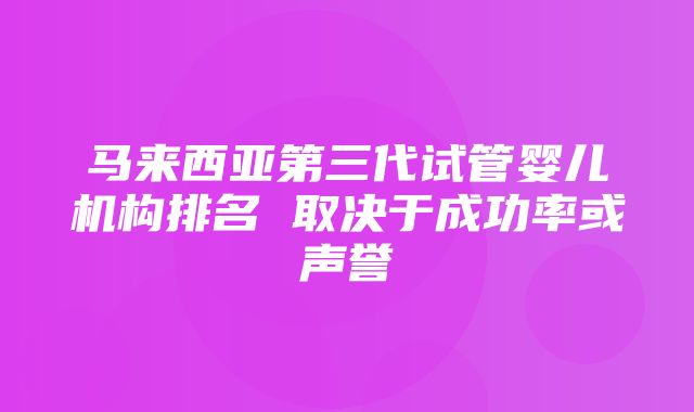 马来西亚第三代试管婴儿机构排名 取决于成功率或声誉