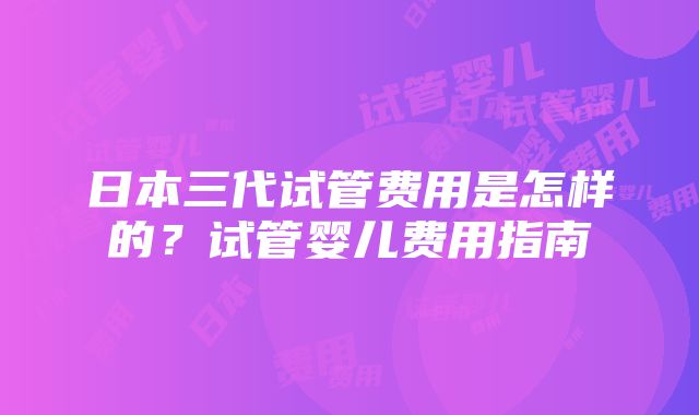 日本三代试管费用是怎样的？试管婴儿费用指南