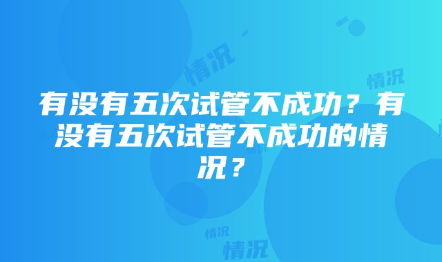 有没有五次试管不成功？有没有五次试管不成功的情况？