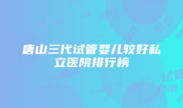 唐山三代试管婴儿较好私立医院排行榜