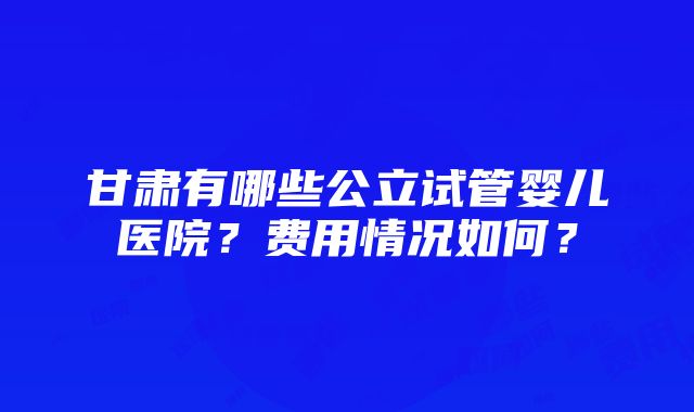 甘肃有哪些公立试管婴儿医院？费用情况如何？