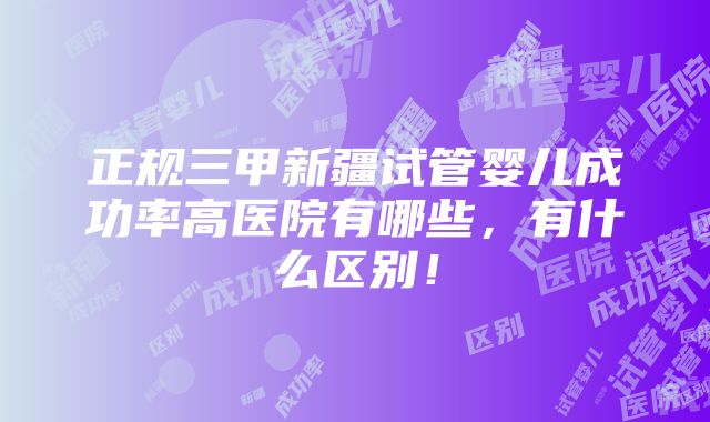 正规三甲新疆试管婴儿成功率高医院有哪些，有什么区别！