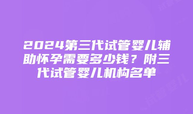 2024第三代试管婴儿辅助怀孕需要多少钱？附三代试管婴儿机构名单