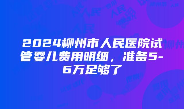 2024柳州市人民医院试管婴儿费用明细，准备5-6万足够了