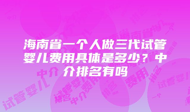 海南省一个人做三代试管婴儿费用具体是多少？中介排名有吗