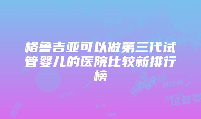 格鲁吉亚可以做第三代试管婴儿的医院比较新排行榜