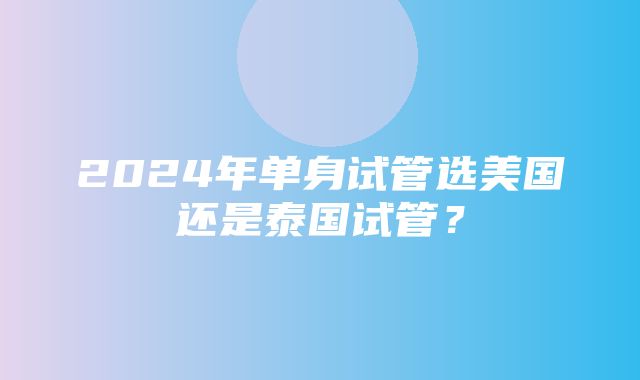 2024年单身试管选美国还是泰国试管？