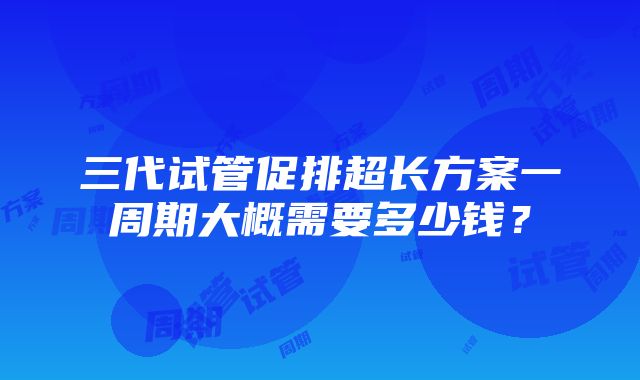 三代试管促排超长方案一周期大概需要多少钱？