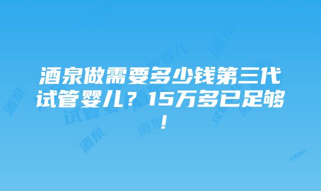 酒泉做需要多少钱第三代试管婴儿？15万多已足够！